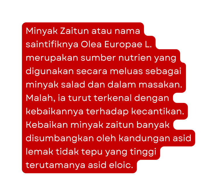 Minyak Zaitun atau nama saintifiknya Olea Europae L merupakan sumber nutrien yang digunakan secara meluas sebagai minyak salad dan dalam masakan Malah ia turut terkenal dengan kebaikannya terhadap kecantikan Kebaikan minyak zaitun banyak disumbangkan oleh kandungan asid lemak tidak tepu yang tinggi terutamanya asid eloic